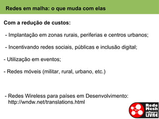 Redes em malha: o que muda com elas

Com a redução de custos:

- Implantação em zonas rurais, periferias e centros urbanos;

- Incentivando redes sociais, públicas e inclusão digital;

- Utilização em eventos;

- Redes móveis (militar, rural, urbano, etc.)



- Redes Wireless para países em Desenvolvimento:
  http://wndw.net/translations.html
 