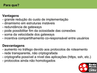 Para que?


Vantagens
- grande redução do custo de implementação
- dinamismo em estruturas instáveis
- redundância de gateways
- pode possibilitar fim da ociosidade das conexões
- soma da velocidade dos gateways
- incentiva compartilhamento co-responsável entre usuários

Desvantagens
- aumento no tráfego devido aos protocolos de roteamento
- rede transparente, não criptografada
- criptografia possível a nível das aplicações (https, ssh, etc.)
- protocolos ainda não homologados
 
