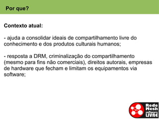 Por que?


Contexto atual:

- ajuda a consolidar ideais de compartilhamento livre do
conhecimento e dos produtos culturais humanos;

- resposta a DRM, criminalização do compartilhamento
(mesmo para fins não comerciais), direitos autorais, empresas
de hardware que fecham e limitam os equipamentos via
software;
 