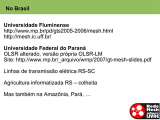 No Brasil


Universidade Fluminense
http://www.rnp.br/pd/gts2005-2006/mesh.html
http://mesh.ic.uff.br/

Universidade Federal do Paraná
OLSR alterado, versão própria OLSR-LM
Site: http://www.rnp.br/_arquivo/wrnp/2007/gt-mesh-slides.pdf

Linhas de transmissão elétrica RS-SC

Agricultura informatizada RS – colheita

Mas também na Amazônia, Pará, …
 