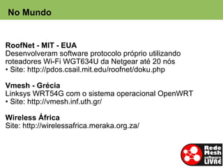 No Mundo


RoofNet - MIT - EUA
Desenvolveram software protocolo próprio utilizando
roteadores Wi-Fi WGT634U da Netgear até 20 nós
• Site: http://pdos.csail.mit.edu/roofnet/doku.php

Vmesh - Grécia
Linksys WRT54G com o sistema operacional OpenWRT
• Site: http://vmesh.inf.uth.gr/
 
Wireless África
Site: http://wirelessafrica.meraka.org.za/
 