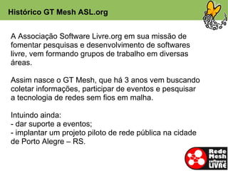 Histórico GT Mesh ASL.org


A Associação Software Livre.org em sua missão de
fomentar pesquisas e desenvolvimento de softwares
livre, vem formando grupos de trabalho em diversas
áreas.

Assim nasce o GT Mesh, que há 3 anos vem buscando
coletar informações, participar de eventos e pesquisar
a tecnologia de redes sem fios em malha.

Intuindo ainda:
- dar suporte a eventos;
- implantar um projeto piloto de rede pública na cidade
de Porto Alegre – RS.
 
