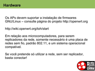 Hardware


  Os APs devem suportar a instalação de firmwares
  GNU/Linux – consulte página do projeto http://openwrt.org

 http://wiki.openwrt.org/toh/start

 Em relação aos microcomputadores, para serem
 replicadores da rede, somente necessário é uma placa de
 redes sem fio, padrão 802.11, e um sistema operacional
 compatível.

 Se você pretende só utilizar a rede, sem ser replicador,
 basta conectar!
 