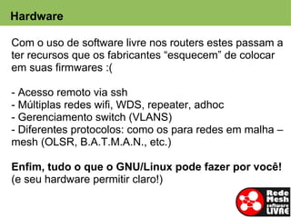 Hardware

  Com o uso de software livre nos routers estes passam a
  ter recursos que os fabricantes “esquecem” de colocar
  em suas firmwares :(

- Acesso remoto via ssh
- Múltiplas redes wifi, WDS, repeater, adhoc
- Gerenciamento switch (VLANS)
- Diferentes protocolos: como os para redes em malha –
mesh (OLSR, B.A.T.M.A.N., etc.)

Enfim, tudo o que o GNU/Linux pode fazer por você!
(e seu hardware permitir claro!)
 