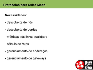 Protocolos para redes Mesh


 Necessidades:

 - descoberta de nós

 - descoberta de bordas

 - métricas dos links: qualidade

 - cálculo de rotas

 - gerenciamento de endereços

 - gerenciamento de gateways
 