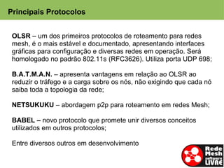 Principais Protocolos


 OLSR – um dos primeiros protocolos de roteamento para redes
 mesh, é o mais estável e documentado, apresentando interfaces
 gráficas para configuração e diversas redes em operação. Será
 homologado no padrão 802.11s (RFC3626). Utiliza porta UDP 698;

 B.A.T.M.A.N. – apresenta vantagens em relação ao OLSR ao
 reduzir o tráfego e a carga sobre os nós, não exigindo que cada nó
 saiba toda a topologia da rede;

 NETSUKUKU – abordagem p2p para roteamento em redes Mesh;

 BABEL – novo protocolo que promete unir diversos conceitos
 utilizados em outros protocolos;

 Entre diversos outros em desenvolvimento
 