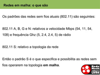 Redes em malha: o que são


Os padrões das redes sem fios atuais (802.11) são seguintes:


802.11 A, B, G e N: relativos a velocidade Mbps (54, 11, 54,
108) e frequência Ghz (5, 2.4, 2.4, 5) de rádio


802.11 S: relativo a topologia da rede


Então o padrão S é o que especifica e possibilita as redes sem
fios operarem na topologia em malha.
 
