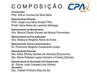 COMPOSIÇÃO
Coordenador
Prof. Arthur Correia da Silva Neto
Representante Docente
Prof. Jorge Luiz Silva Araújo Filho
Profa. Sara Maria de Lacerda Nóbrega
Representante da Mantenedora
Sra. Márcia Cleide Gomes de Morais Fernandes
Representante da Pós-graduação
Sra. Aldacyra Rogéria Alves de Assis
Representante Técnico-Administrativo
Sr. Francisco Rogério Cavalcante Costa
Representante Discente
Sta. Kátia Shirley Dantas de Almeida (Economia)
Sta. Maria Rafaela Lopes Ferreira e Freitas (Direito)
Representante da Sociedade Civil Organizada
Sr. Gilvan José Campelo dos Santos
Secretária
Sra. Volleth Pinheiro Dias de Sá
 
