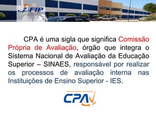 CPA é uma sigla que significa Comissão
Própria de Avaliação, órgão que integra o
Sistema Nacional de Avaliação da Educação
Superior – SINAES, responsável por realizar
os processos de avaliação interna nas
Instituições de Ensino Superior - IES.
 
