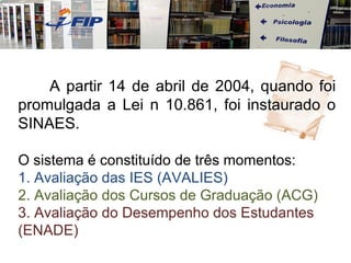 A partir 14 de abril de 2004, quando foi
promulgada a Lei n 10.861, foi instaurado o
SINAES.

O sistema é constituído de três momentos:
1. Avaliação das IES (AVALIES)
2. Avaliação dos Cursos de Graduação (ACG)
3. Avaliação do Desempenho dos Estudantes
(ENADE)
 
