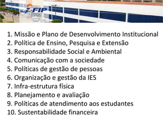 1. Missão e Plano de Desenvolvimento Institucional
2. Política de Ensino, Pesquisa e Extensão
3. Responsabilidade Social e Ambiental
4. Comunicação com a sociedade
5. Políticas de gestão de pessoas
6. Organização e gestão da IES
7. Infra-estrutura física
8. Planejamento e avaliação
9. Políticas de atendimento aos estudantes
10. Sustentabilidade financeira
 