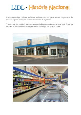 LIDL - História Nacional
A estrutura das lojas Lidl são uniformes, sendo em cada loja apenas mudam a organização dos
produtos, algumas promoções e o número de caixas de pagamento.
O número de funcionário depende do tamanho da loja e da movimentação nesse local. Sendo que
o horário de funcionamento: é de segunda-feira a domingo, das 8h30 às 21h00.
 