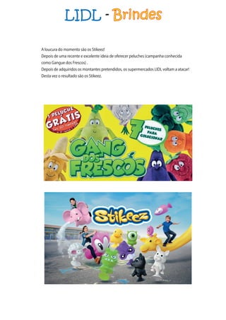 LIDL - Brindes
A loucura do momento são os Stikeez!
Depois de uma recente e excelente ideia de oferecer peluches (campanha conhecida
como Gangue dos Frescos) .
Depois de adquiridos os montantes pretendidos, os supermercados LIDL voltam a atacar!
Desta vez o resultado são os Stikeez.
 