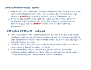 CONCLUSÃO IMPORTANTE ‐ TEORIA
  1. Forward Pass (IDA): cálculo dos mais cedos (início e término). Se tiver 2 atividades a 
     serem analisadas para determinar o início mais cedo de uma terceira, eu pego 
     sempre o MAIOR valor de término mais cedo entre as 2 predecessoras
  2. Backward pass (VOLTA): cálculo dos mais tardes (início e término). Se tiver 2 
     atividades a serem analisadas para determinar o Término mais tarde de uma 
     terceira, eu pego sempre o MENOR valor de início mais tarde entre as 2 
     predecessoras.

 CONCLUSÃO IMPORTANTE – MS Project
  1. Por isso dizemos que não colocamos/forçamos data no MS Project. O MS Project 
     calcula automaticamente utilizando o método que observamos neste exercício. As 
     datas são conseqüências do relacionamento entre as atividades (rede do projeto) e 
     a duração de cada uma delas
  2. Observe o uso das atividades Início e Término. Por isso colocamos os marcos de 
     início e término do projeto (melhores práticas)
  3. A rede deverá estar fechada. Observe que, se uma atividade estiver sem 
     predecessora, todo o cálculo da rede que fizemos neste exercício estará errado e, 
     conseqüentemente, seu cronograma não reflitirá a realidade.
 