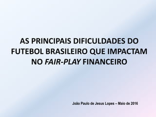 AS PRINCIPAIS DIFICULDADES DO
FUTEBOL BRASILEIRO QUE IMPACTAM
NO FAIR-PLAY FINANCEIRO
João Paulo de Jesus Lopes – Maio de 2016
 