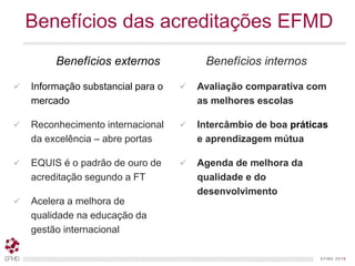 EFMD.orgEFMD 2015
Benefícios das acreditações EFMD
Benefícios externos
 Informação substancial para o
mercado
 Reconhecimento internacional
da excelência – abre portas
 EQUIS é o padrão de ouro de
acreditação segundo a FT
 Acelera a melhora de
qualidade na educação da
gestão internacional
Benefícios internos
 Avaliação comparativa com
as melhores escolas
 Intercâmbio de boa práticas
e aprendizagem mútua
 Agenda de melhora da
qualidade e do
desenvolvimento
 