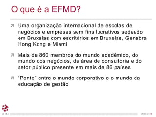 EFMD.orgEFMD 2015
 Uma organização internacional de escolas de
negócios e empresas sem fins lucrativos sedeado
em Bruxelas com escritórios em Bruxelas, Genebra
Hong Kong e Miami
 Mais de 860 membros do mundo acadêmico, do
mundo dos negócios, da área de consultoria e do
setor público presente em mais de 86 países
 “Ponte” entre o mundo corporativo e o mundo da
educação de gestão
O que é a EFMD?
 
