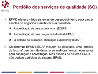 EFMD.org
 EFMD oferece vários sistemas de desenvolvimento para ajudar
escolas de negócios a melhorar sua qualidade:
 A acreditação de uma escola toda (EQUIS)
 A acreditação de uma programa individual (EPAS)
 O sistema de avaliação, orientação e mentoring (EDAF)
 Os sistemas EPAS e EDAF incluem, se desejado, uma “análise
de lacuna” que permite detectar os melhoramentos necessários
para conseguir a acreditação. Mas escolas no sistema EQUIS
não podem participar do sistema EPAS.
Portfólio dos serviços de qualidade (SQ)
 