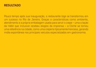 RESULTADO 
Pouco tempo após sua inauguração, o restaurante logo se transformou em 
um sucesso no Rio de Janeiro. Graças a características como ambiente, 
atendimento e a própria embalagem usada para servir o crepe – uma criação 
da Hábil que inclusive recebeu elogios da imprensa – a Cliché se tornou 
uma referência na cidade, como uma creperia tipicamente francesa, gerando 
mídia espontânea nos principais veículos especializados em gastronomia. 
 