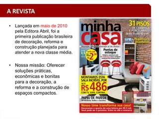 • Lançada em maio de 2010
pela Editora Abril, foi a
primeira publicação brasileira
de decoração, reforma e
construção planejada para
atender a nova classe média.
• Nossa missão: Oferecer
soluções práticas,
econômicas e bonitas
para a decoração, a
reforma e a construção de
espaços compactos.
A REVISTA
 