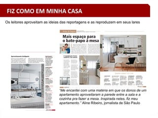 “Me encantei com uma matéria em que os donos de um
apartamento aproveitaram a parede entre a sala e a
cozinha pra fazer a mesa. Inspirada neles, fiz meu
apartamento.” Aline Ribeiro, jornalista de São Paulo
Os leitores aproveitam as ideias das reportagens e as reproduzem em seus lares
FIZ COMO EM MINHA CASA
 