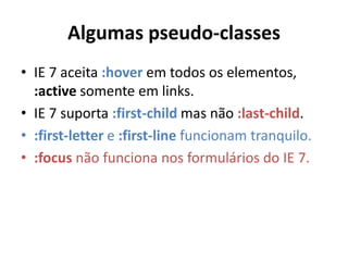 Algumas pseudo-classes
• IE 7 aceita :hover em todos os elementos,
:active somente em links.
• IE 7 suporta :first-child mas não :last-child.
• :first-letter e :first-line funcionam tranquilo.
• :focus não funciona nos formulários do IE 7.
 