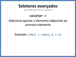Seletores avançados
(suportado pelo IE 8 com ressalvas)
seletor +
Seleciona apenas o elemento adjacente ao
primeiro elemento
Exemplo: label + input, p + ul
 
