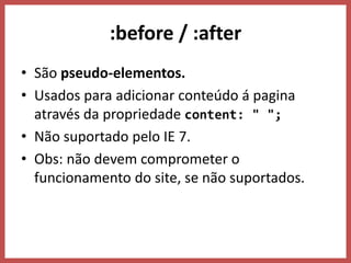 :before / :after
• São pseudo-elementos.
• Usados para adicionar conteúdo á pagina
através da propriedade content: " ";
• Não suportado pelo IE 7.
• Obs: não devem comprometer o
funcionamento do site, se não suportados.
 