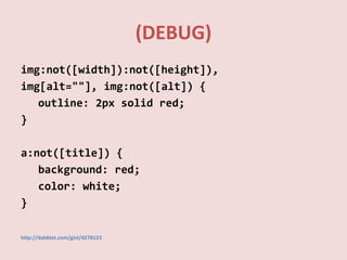 (DEBUG)
img:not([width]):not([height]),
img[alt=""], img:not([alt]) {
outline: 2px solid red;
}
a:not([title]) {
background: red;
color: white;
}
http://dabblet.com/gist/4278123
 