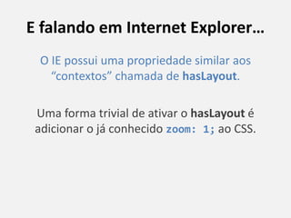 E falando em Internet Explorer…
O IE possui uma propriedade similar aos
“contextos” chamada de hasLayout.
Uma forma trivial de ativar o hasLayout é
adicionar o já conhecido zoom: 1; ao CSS.
 