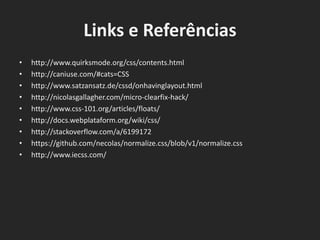 Links e Referências
• http://www.quirksmode.org/css/contents.html
• http://caniuse.com/#cats=CSS
• http://www.satzansatz.de/cssd/onhavinglayout.html
• http://nicolasgallagher.com/micro-clearfix-hack/
• http://www.css-101.org/articles/floats/
• http://docs.webplataform.org/wiki/css/
• http://stackoverflow.com/a/6199172
• https://github.com/necolas/normalize.css/blob/v1/normalize.css
• http://www.iecss.com/
 