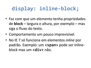 display: inline-block;
• Faz com que um elemento tenha propriedades
de block – largura e altura, por exemplo – mas
siga o fluxo do texto.
• Comportamento um pouco imprevisível.
• No IE 7 só funciona em elementos inline por
padrão. Exemplo: um <span> pode ser inline-
block mas um <div> não.
 