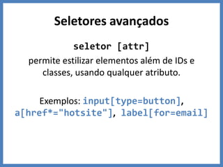 Seletores avançados
             seletor [attr]
  permite estilizar elementos além de IDs e
     classes, usando qualquer atributo.

     Exemplos: input[type=button],
a[href*="hotsite"], label[for=email]
 