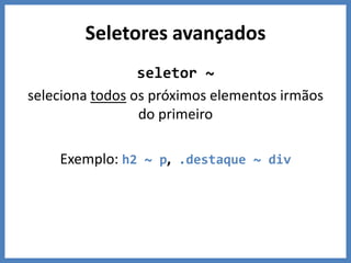 Seletores avançados
                 seletor ~
seleciona todos os próximos elementos irmãos
                 do primeiro

    Exemplo: h2 ~ p, .destaque ~ div
 
