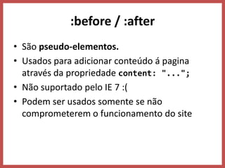 :before / :after
• São pseudo-elementos.
• Usados para adicionar conteúdo á pagina
  através da propriedade content: "...";
• Não suportado pelo IE 7 :(
• Podem ser usados somente se não
  comprometerem o funcionamento do site
 