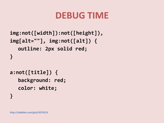 DEBUG TIME
img:not([width]):not([height]),
img[alt=""], img:not([alt]) {
   outline: 2px solid red;
}

a:not([title]) {
   background: red;
   color: white;
}

http://dabblet.com/gist/4278123
 