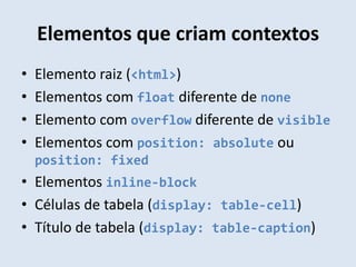Elementos que criam contextos
•   Elemento raiz (<html>)
•   Elementos com float diferente de none
•   Elemento com overflow diferente de visible
•   Elementos com position: absolute ou
    position: fixed
• Elementos inline-block
• Células de tabela (display: table-cell)
• Título de tabela (display: table-caption)
 
