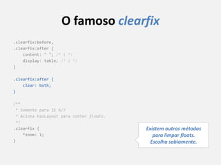 O famoso clearfix
.clearfix:before,
.clearfix:after {
    content: " "; /* 1 */
    display: table; /* 2 */
}

.clearfix:after {
    clear: both;
}

/**
 * Somente para IE 6/7
 * Aciona hasLayout para conter floats.
 */
.clearfix {                               Existem outros métodos
    *zoom: 1;                                para limpar floats.
}                                           Escolha sabiamente.
 