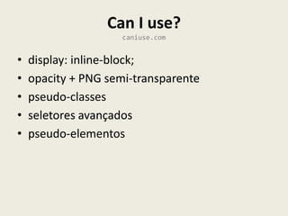 Can I use?
                     caniuse.com


•   display: inline-block;
•   opacity + PNG semi-transparente
•   pseudo-classes
•   seletores avançados
•   pseudo-elementos
 