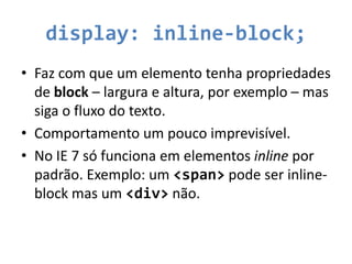 display: inline-block;
• Faz com que um elemento tenha propriedades
  de block – largura e altura, por exemplo – mas
  siga o fluxo do texto.
• Comportamento um pouco imprevisível.
• No IE 7 só funciona em elementos inline por
  padrão. Exemplo: um <span> pode ser inline-
  block mas um <div> não.
 