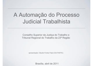 A Automação do Processo
Judicial Trabalhista
Conselho Superior da Justiça do Trabalho e
Tribunal Regional do Trabalho da 23ª Região
Brasília, abril de 2011
apresentação: Cláudio Fontes Feijó (CSJT/ASTIC)
 