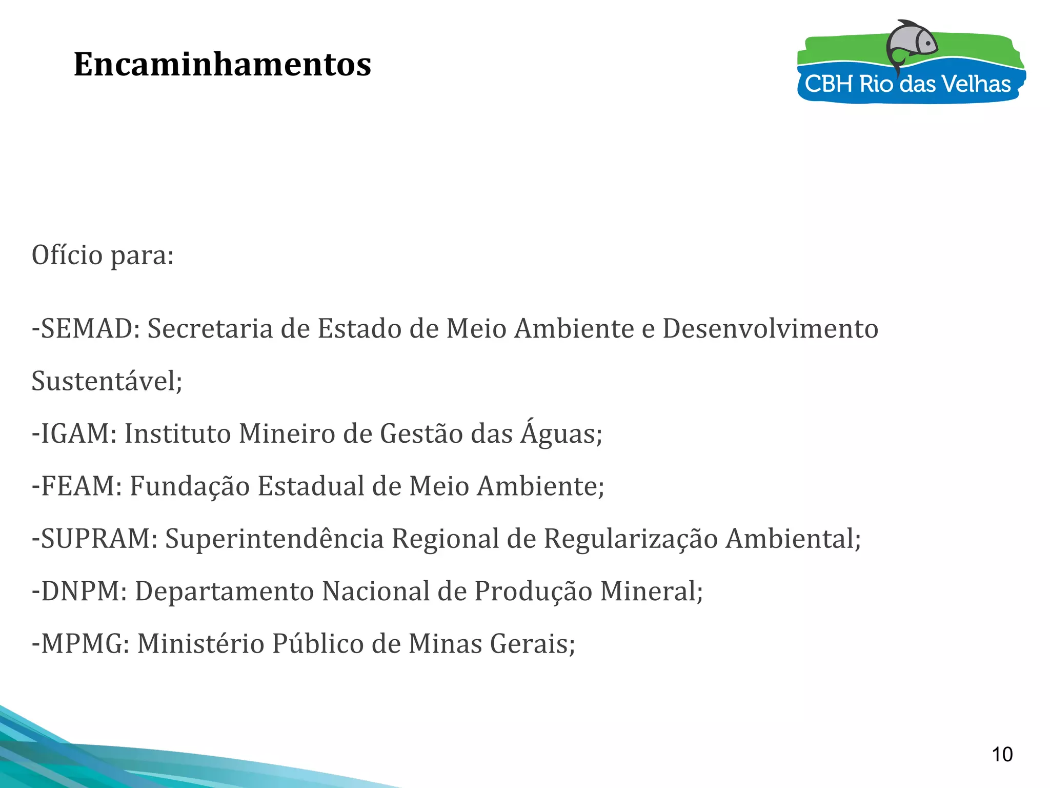 10
Encaminhamentos
Ofício para:
-SEMAD: Secretaria de Estado de Meio Ambiente e Desenvolvimento
Sustentável;
-IGAM: Instituto Mineiro de Gestão das Águas;
-FEAM: Fundação Estadual de Meio Ambiente;
-SUPRAM: Superintendência Regional de Regularização Ambiental;
-DNPM: Departamento Nacional de Produção Mineral;
-MPMG: Ministério Público de Minas Gerais;