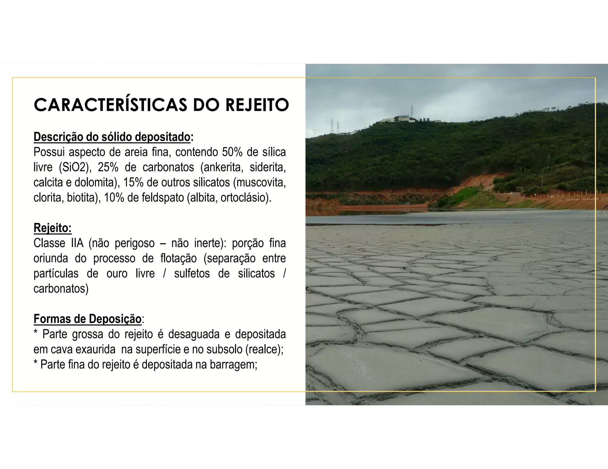 CARACTERÍSTICAS DO REJEITO
Descrição do sólido depositado:
Possui aspecto de areia fina, contendo 50% de sílica
livre (SiO2), 25% de carbonatos (ankerita, siderita,
calcita e dolomita), 15% de outros silicatos (muscovita,
clorita, biotita), 10% de feldspato (albita, ortoclásio).
Rejeito:
Classe IIA (não perigoso – não inerte): porção fina
oriunda do processo de flotação (separação entre
partículas de ouro livre / sulfetos de silicatos /
carbonatos)
Formas de Deposição:
* Parte grossa do rejeito é desaguada e depositada
em cava exaurida na superfície e no subsolo (realce);
* Parte fina do rejeito é depositada na barragem;
 