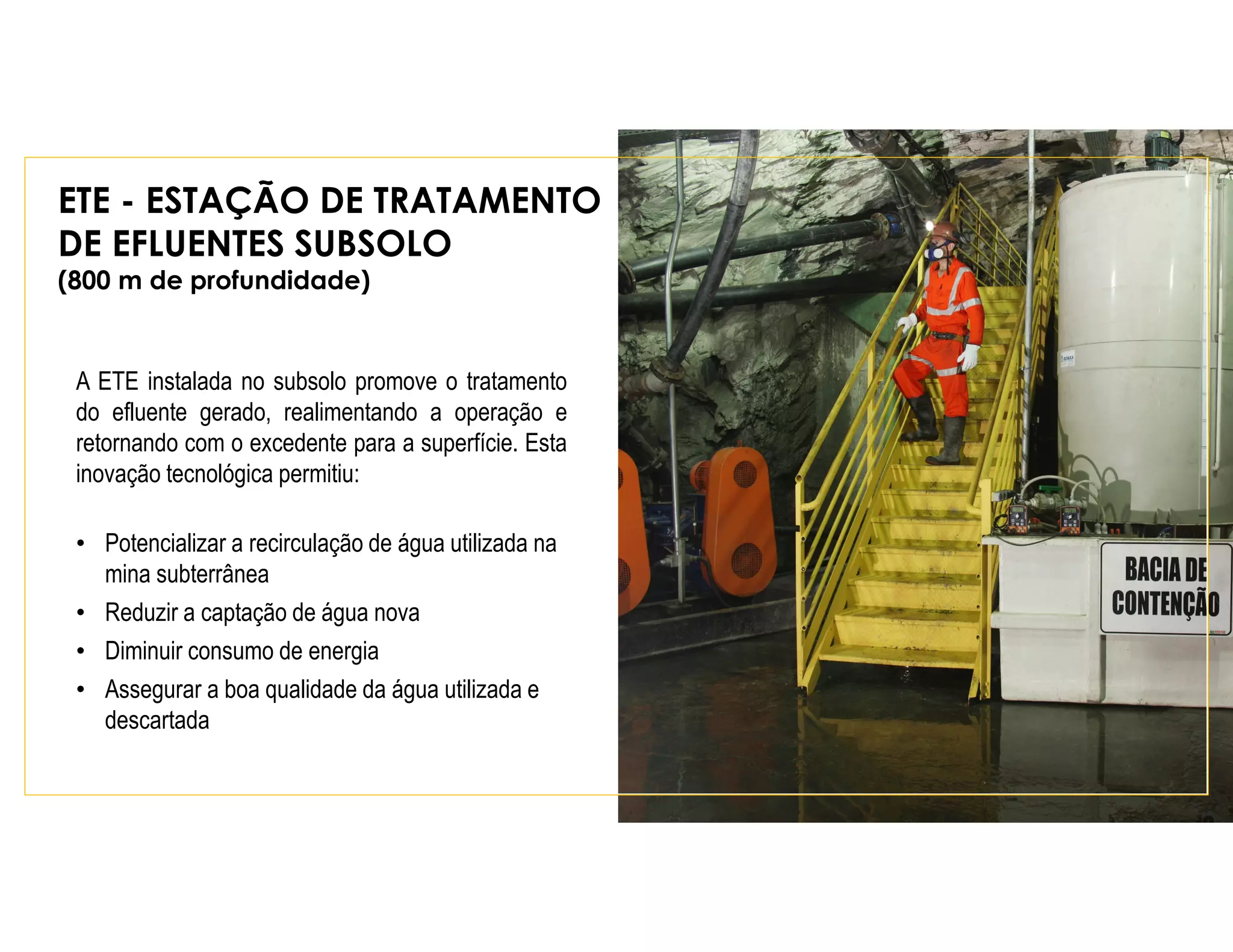 ETE - ESTAÇÃO DE TRATAMENTO
DE EFLUENTES SUBSOLO
(800 m de profundidade)
A ETE instalada no subsolo promove o tratamento
do efluente gerado, realimentando a operação e
retornando com o excedente para a superfície. Esta
inovação tecnológica permitiu:
• Potencializar a recirculação de água utilizada na
mina subterrânea
• Reduzir a captação de água nova
• Diminuir consumo de energia
• Assegurar a boa qualidade da água utilizada e
descartada
 