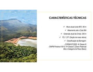CARACTERÍSTICAS TÉCNICAS
Altura atual (cota 897): 90 m
Alteamento até a Cota 904
Extensão atual da Crista: 330 m
FS: 1,571 (Seção de maior altura)
Classificação da Barragem:
- COPAM 87/2005 Classe III
- DNPM Portaria 416/12 Classe C (Dano Potencial
Alto e Categoria de Risco Baixo)
 