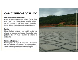 CARACTERÍSTICAS DO REJEITO
Descrição do sólido depositado:
Possui aspecto de areia fina, contendo 50% de sílica
livre (SiO2), 25% de carbonatos (ankerita, siderita,
calcita e dolomita), 15% de outros silicatos (muscovita,
clorita, biotita), 10% de feldspato (albita, ortoclásio).
Rejeito:
Classe IIA (não perigoso – não inerte): porção fina
oriunda do processo de flotação (separação entre
partículas de ouro livre / sulfetos de silicatos /
carbonatos)
Formas de Deposição:
* Parte grossa do rejeito é desaguada e depositada
em cava exaurida na superfície e no subsolo (realce);
* Parte fina do rejeito é depositada na barragem;
 