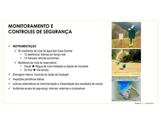 MONITORAMENTO E
CONTROLES DE SEGURANÇA
INSTRUMENTAÇÃO
26 medidores de nível de água tipo Casa Grande
• 12 eletrônicos: leituras em tempo real
• 14 manuais: leituras quinzenais
Medidores de nível do reservatório:
• Visual Régua de nível instalada no talude de montante
• On line Via remoto
Drenagem Interna: Controle da vazão da fundação
Inspeções periódicas diárias
Leituras sistemáticas da instrumentação e interpretação dos resultados de campo
Auditorias anuais de segurança: internas, externas e corporativas
 