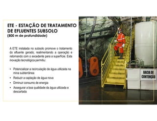 ETE - ESTAÇÃO DE TRATAMENTO
DE EFLUENTES SUBSOLO
(800 m de profundidade)
A ETE instalada no subsolo promove o tratamento
do efluente gerado, realimentando a operação e
retornando com o excedente para a superfície. Esta
inovação tecnológica permitiu:
• Potencializar a recirculação de água utilizada na
mina subterrânea
• Reduzir a captação de água nova
• Diminuir consumo de energia
• Assegurar a boa qualidade da água utilizada e
descartada
 