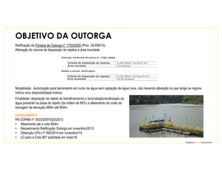 Modalidade: Autorização para barramento em curso de água sem captação de água nova, não havendo alteração no que tange ao regime
hídrico e/ou disponibilidade hídrica.
Finalidade: disposição de rejeito do beneficiamento e recirculação/reutilização da
água presente na polpa do rejeito (da ordem de 90%) e alteamento da crista da
barragem da elevação 889m até 904m.
LICENCIAMENTO
PA COPAM nº 3533/2007/025/2013
• Alteamento até a cota 904m
• Requerimento Retificação Outorga em novembro/2013
• Obtenção LP/LI nº 095/2014 em novembro/14
• LO para a Cota 897 solicitada em maio/16
Retificação da Portaria de Outorga n° 1793/2005 (Proc. 28.859/13).
Alteração do volume de disposição de rejeitos e área inundada
OBJETIVO DA OUTORGA
 