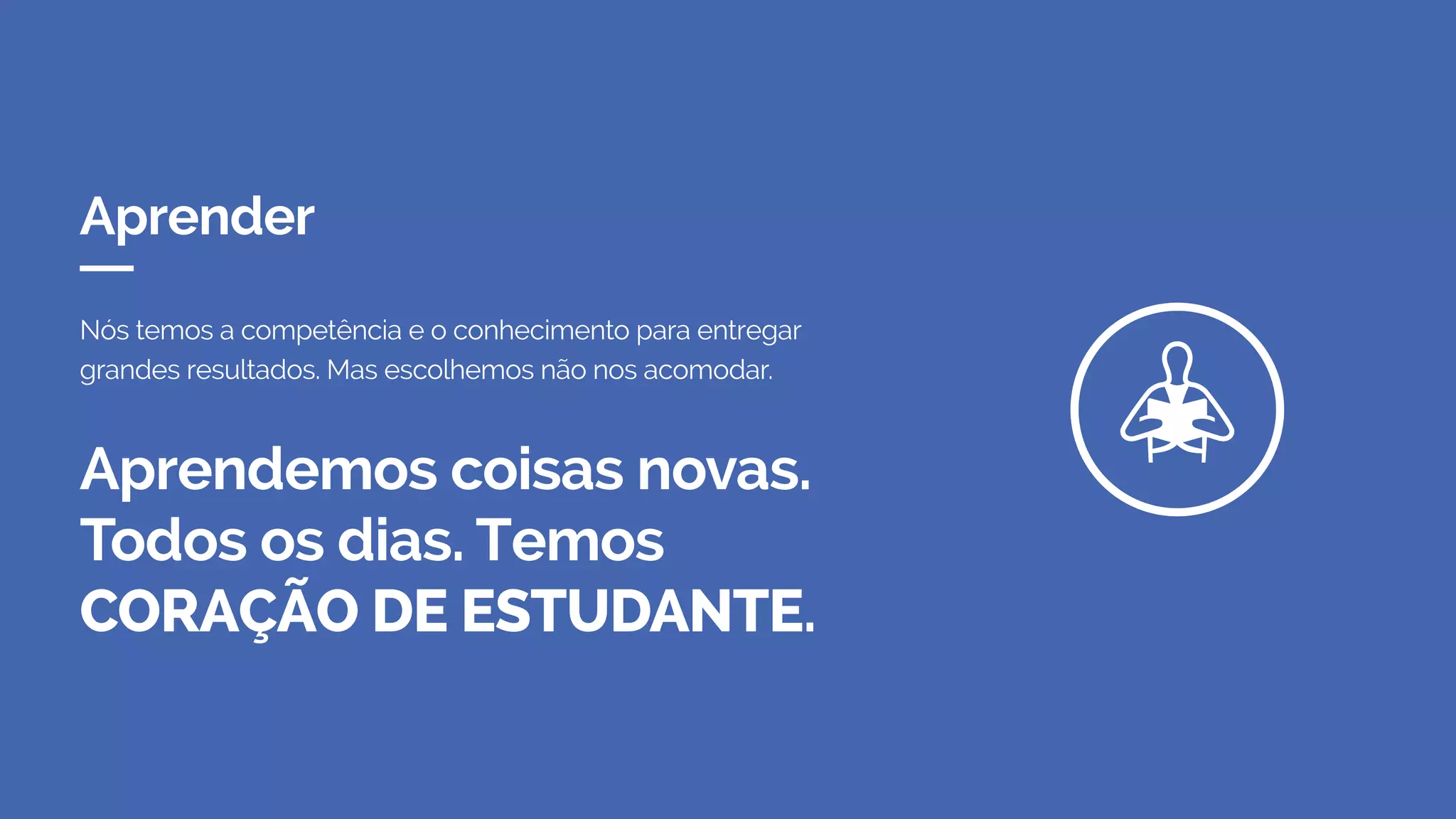 Aprender
Aprendemos coisas novas.
Todos os dias. Temos
CORAÇÃO DE ESTUDANTE.
Nós temos a competência e o conhecimento para entregar
grandes resultados. Mas escolhemos não nos acomodar.
 